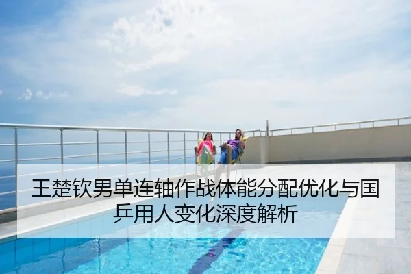 王楚钦男单连轴作战体能分配优化与国乒用人变化深度解析