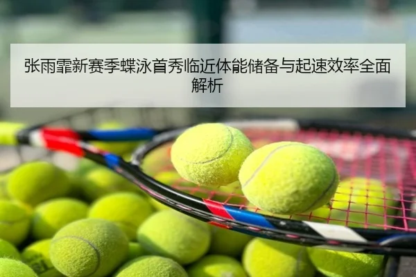 张雨霏新赛季蝶泳首秀临近体能储备与起速效率全面解析