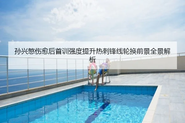 孙兴慜伤愈后首训强度提升热刺锋线轮换前景全景解析