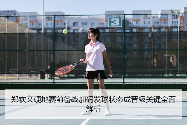 郑钦文硬地赛前备战加码发球状态成晋级关键全面解析